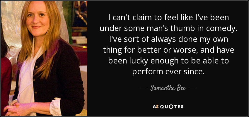 I can't claim to feel like I've been under some man's thumb in comedy. I've sort of always done my own thing for better or worse, and have been lucky enough to be able to perform ever since. - Samantha Bee