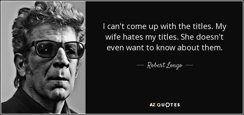 I can't come up with the titles. My wife hates my titles. She doesn't even want to know about them. - Robert Longo