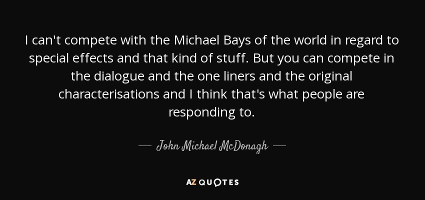 I can't compete with the Michael Bays of the world in regard to special effects and that kind of stuff. But you can compete in the dialogue and the one liners and the original characterisations and I think that's what people are responding to. - John Michael McDonagh