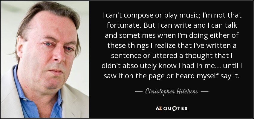 I can't compose or play music; I'm not that fortunate. But I can write and I can talk and sometimes when I'm doing either of these things I realize that I've written a sentence or uttered a thought that I didn't absolutely know I had in me... until I saw it on the page or heard myself say it. - Christopher Hitchens