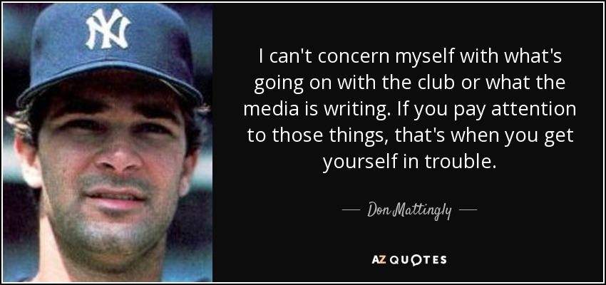 I can't concern myself with what's going on with the club or what the media is writing. If you pay attention to those things, that's when you get yourself in trouble. - Don Mattingly