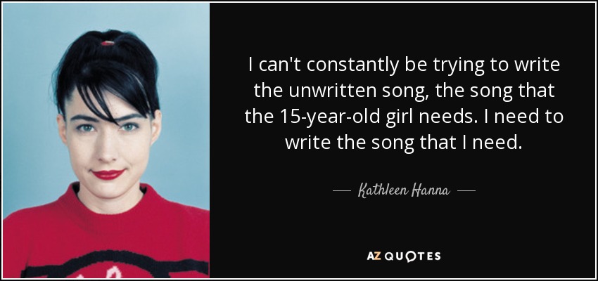 I can't constantly be trying to write the unwritten song, the song that the 15-year-old girl needs. I need to write the song that I need. - Kathleen Hanna