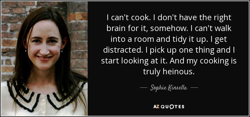 I can't cook. I don't have the right brain for it, somehow. I can't walk into a room and tidy it up. I get distracted. I pick up one thing and I start looking at it. And my cooking is truly heinous. - Sophie Kinsella