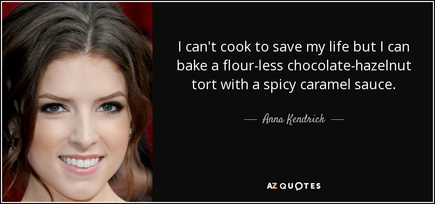I can't cook to save my life but I can bake a flour-less chocolate-hazelnut tort with a spicy caramel sauce. - Anna Kendrick