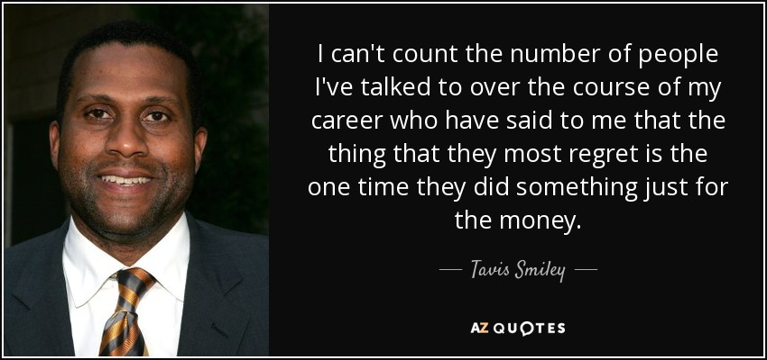I can't count the number of people I've talked to over the course of my career who have said to me that the thing that they most regret is the one time they did something just for the money. - Tavis Smiley