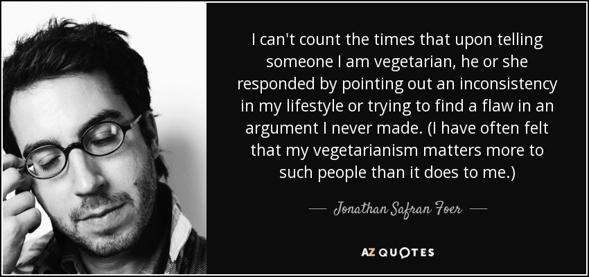 I can't count the times that upon telling someone I am vegetarian, he or she responded by pointing out an inconsistency in my lifestyle or trying to find a flaw in an argument I never made. (I have often felt that my vegetarianism matters more to such people than it does to me.) - Jonathan Safran Foer