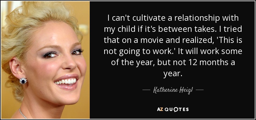 I can't cultivate a relationship with my child if it's between takes. I tried that on a movie and realized, 'This is not going to work.' It will work some of the year, but not 12 months a year. - Katherine Heigl