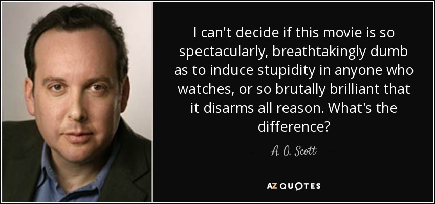 I can't decide if this movie is so spectacularly, breathtakingly dumb as to induce stupidity in anyone who watches, or so brutally brilliant that it disarms all reason. What's the difference? - A. O. Scott