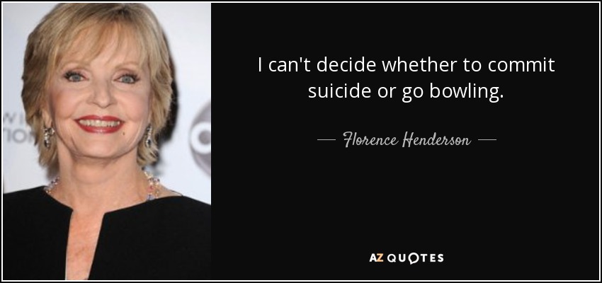 I can't decide whether to commit suicide or go bowling. - Florence Henderson