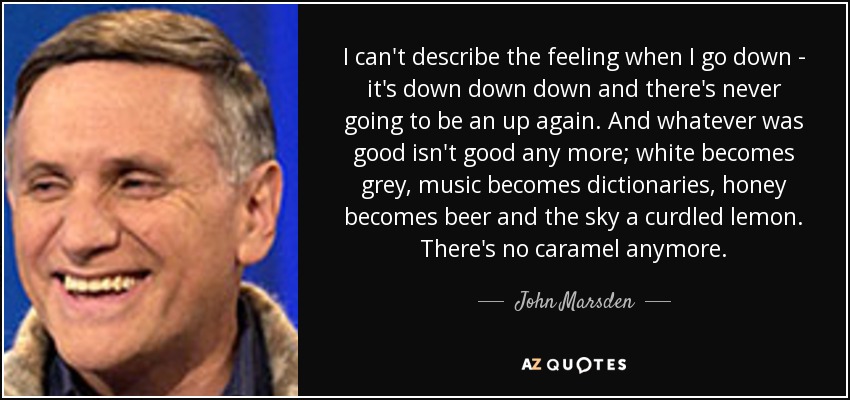I can't describe the feeling when I go down - it's down down down and there's never going to be an up again. And whatever was good isn't good any more; white becomes grey, music becomes dictionaries, honey becomes beer and the sky a curdled lemon. There's no caramel anymore. - John Marsden