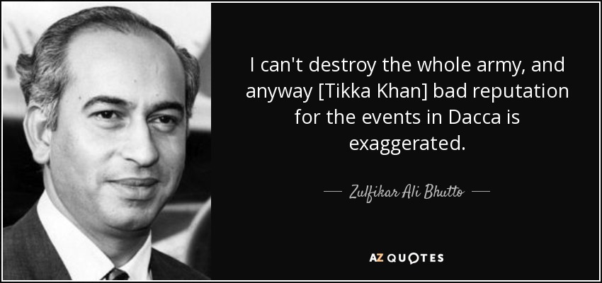 I can't destroy the whole army, and anyway [Tikka Khan] bad reputation for the events in Dacca is exaggerated. - Zulfikar Ali Bhutto