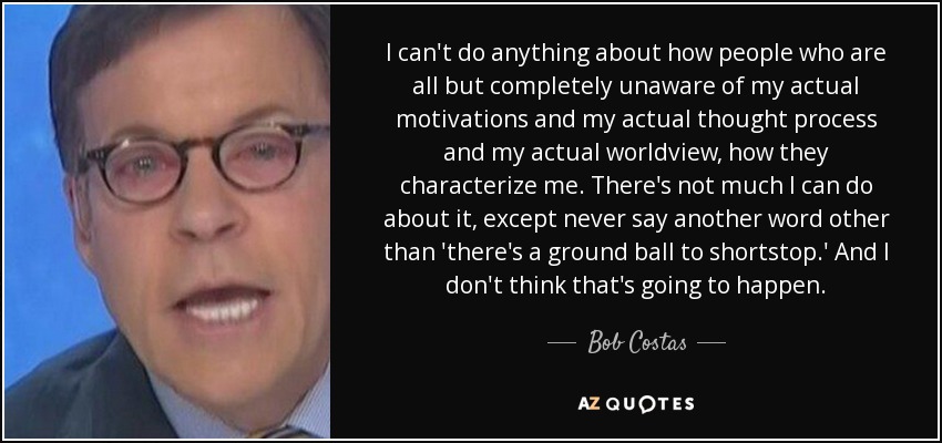 I can't do anything about how people who are all but completely unaware of my actual motivations and my actual thought process and my actual worldview, how they characterize me. There's not much I can do about it, except never say another word other than 'there's a ground ball to shortstop.' And I don't think that's going to happen. - Bob Costas