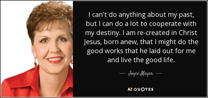 I can't do anything about my past, but I can do a lot to cooperate with my destiny. I am re-created in Christ Jesus, born anew, that I might do the good works that he laid out for me and live the good life. - Joyce Meyer