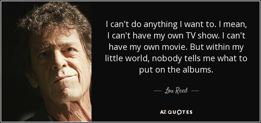 I can't do anything I want to. I mean, I can't have my own TV show. I can't have my own movie. But within my little world, nobody tells me what to put on the albums. - Lou Reed