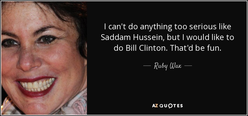 I can't do anything too serious like Saddam Hussein, but I would like to do Bill Clinton. That'd be fun. - Ruby Wax
