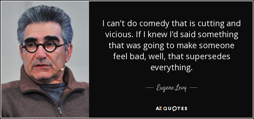 I can't do comedy that is cutting and vicious. If I knew I'd said something that was going to make someone feel bad, well, that supersedes everything. - Eugene Levy