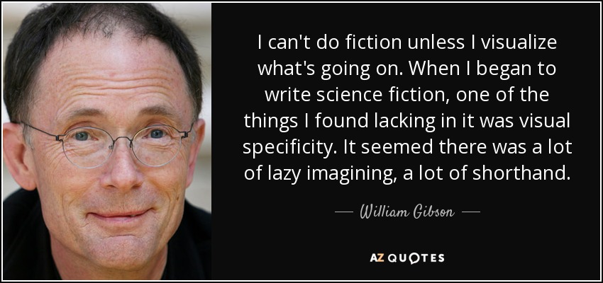 I can't do fiction unless I visualize what's going on. When I began to write science fiction, one of the things I found lacking in it was visual specificity. It seemed there was a lot of lazy imagining, a lot of shorthand. - William Gibson