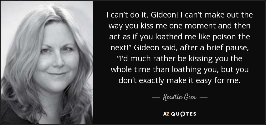 I can’t do it, Gideon! I can’t make out the way you kiss me one moment and then act as if you loathed me like poison the next!” Gideon said, after a brief pause, “I’d much rather be kissing you the whole time than loathing you, but you don’t exactly make it easy for me. - Kerstin Gier