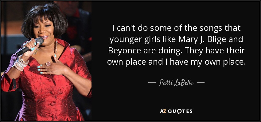 I can't do some of the songs that younger girls like Mary J. Blige and Beyonce are doing. They have their own place and I have my own place. - Patti LaBelle