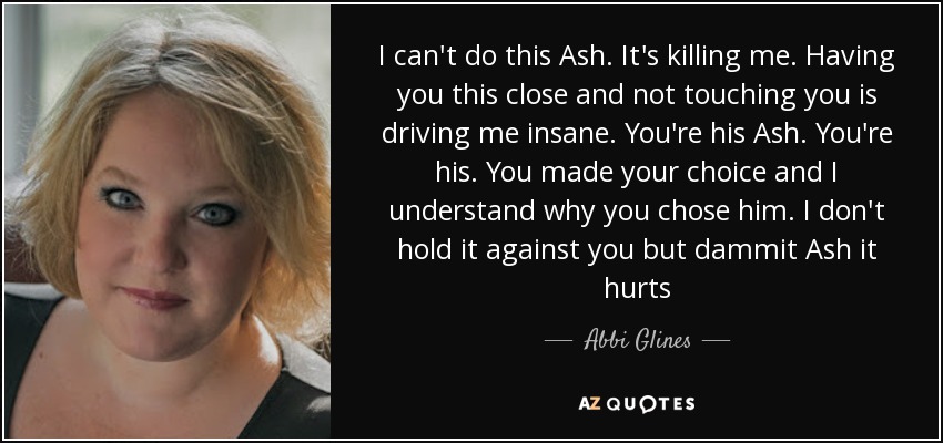 I can't do this Ash. It's killing me. Having you this close and not touching you is driving me insane. You're his Ash. You're his. You made your choice and I understand why you chose him. I don't hold it against you but dammit Ash it hurts - Abbi Glines