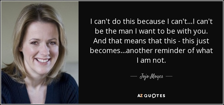 I can't do this because I can't...I can't be the man I want to be with you. And that means that this - this just becomes...another reminder of what I am not. - Jojo Moyes