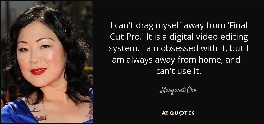 I can't drag myself away from 'Final Cut Pro.' It is a digital video editing system. I am obsessed with it, but I am always away from home, and I can't use it. - Margaret Cho