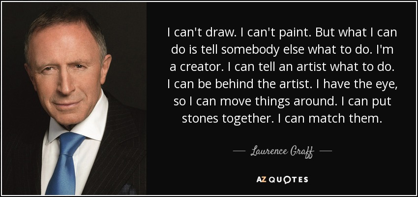 I can't draw. I can't paint. But what I can do is tell somebody else what to do. I'm a creator. I can tell an artist what to do. I can be behind the artist. I have the eye, so I can move things around. I can put stones together. I can match them. - Laurence Graff