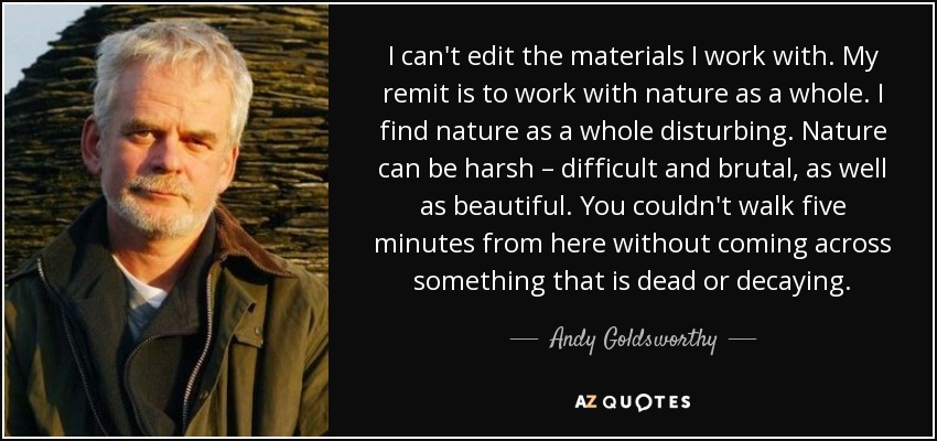 I can't edit the materials I work with. My remit is to work with nature as a whole. I find nature as a whole disturbing. Nature can be harsh – difficult and brutal, as well as beautiful. You couldn't walk five minutes from here without coming across something that is dead or decaying. - Andy Goldsworthy