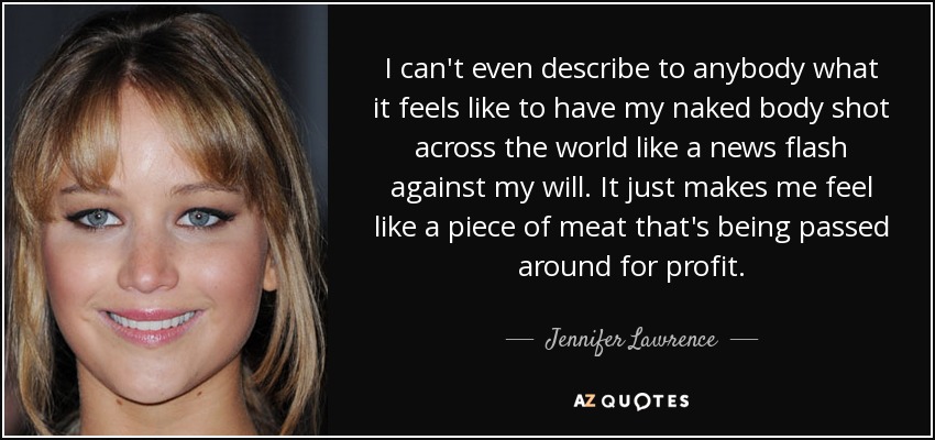 I can't even describe to anybody what it feels like to have my naked body shot across the world like a news flash against my will. It just makes me feel like a piece of meat that's being passed around for profit. - Jennifer Lawrence