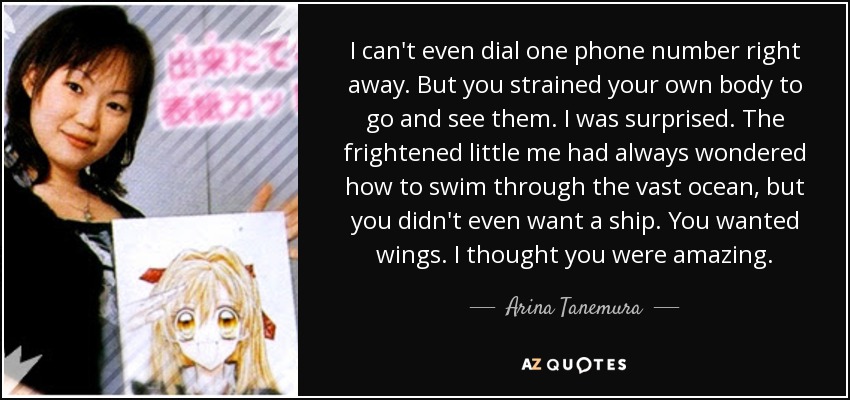 I can't even dial one phone number right away. But you strained your own body to go and see them. I was surprised. The frightened little me had always wondered how to swim through the vast ocean, but you didn't even want a ship. You wanted wings. I thought you were amazing. - Arina Tanemura