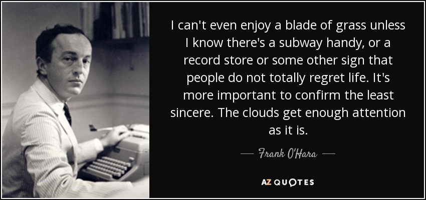 I can't even enjoy a blade of grass unless I know there's a subway handy, or a record store or some other sign that people do not totally regret life. It's more important to confirm the least sincere. The clouds get enough attention as it is. - Frank O'Hara