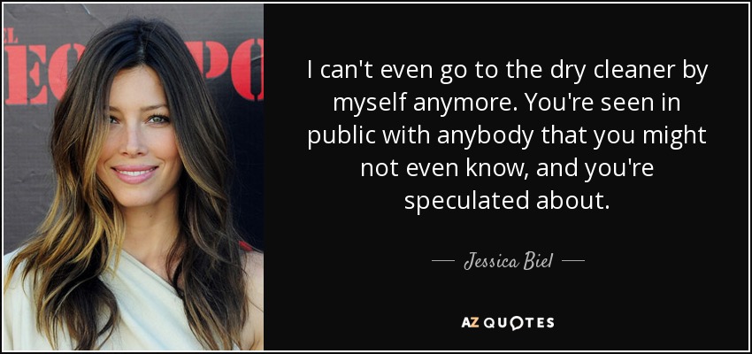 I can't even go to the dry cleaner by myself anymore. You're seen in public with anybody that you might not even know, and you're speculated about. - Jessica Biel