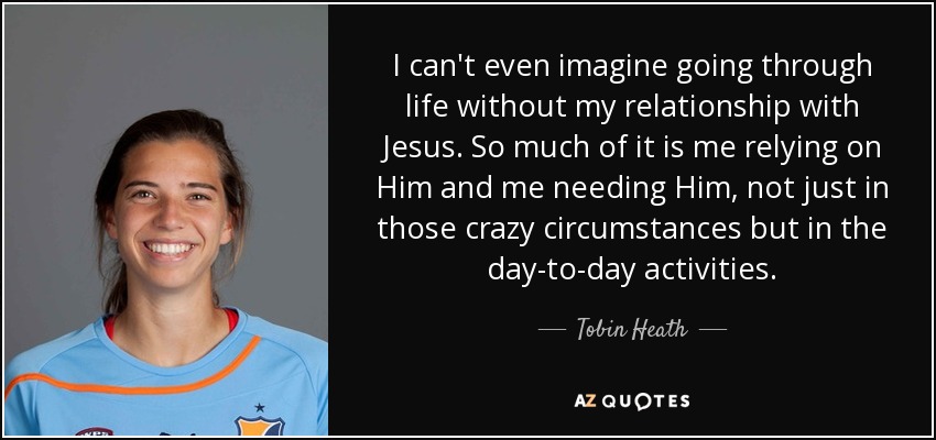 I can't even imagine going through life without my relationship with Jesus. So much of it is me relying on Him and me needing Him, not just in those crazy circumstances but in the day-to-day activities. - Tobin Heath