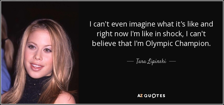 I can't even imagine what it's like and right now I'm like in shock, I can't believe that I'm Olympic Champion. - Tara Lipinski