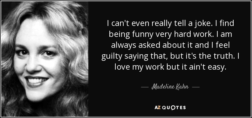 I can't even really tell a joke. I find being funny very hard work. I am always asked about it and I feel guilty saying that, but it's the truth. I love my work but it ain't easy. - Madeline Kahn