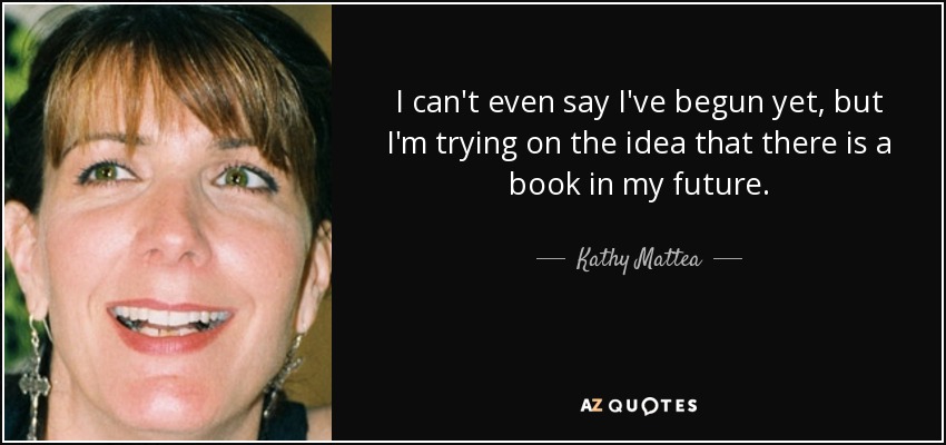 I can't even say I've begun yet, but I'm trying on the idea that there is a book in my future. - Kathy Mattea