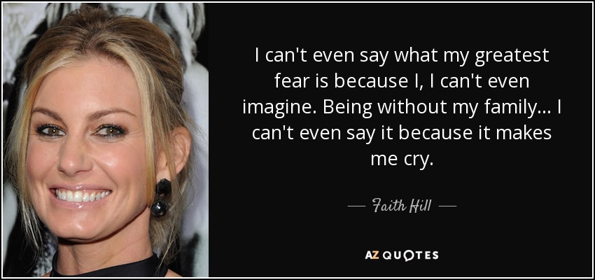 I can't even say what my greatest fear is because I, I can't even imagine. Being without my family... I can't even say it because it makes me cry. - Faith Hill
