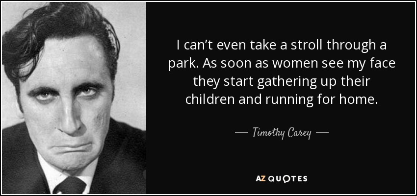 I can’t even take a stroll through a park. As soon as women see my face they start gathering up their children and running for home. - Timothy Carey