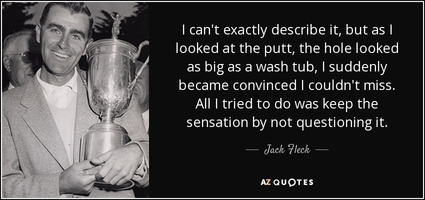 I can't exactly describe it, but as I looked at the putt, the hole looked as big as a wash tub, I suddenly became convinced I couldn't miss. All I tried to do was keep the sensation by not questioning it. - Jack Fleck