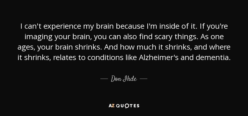 I can't experience my brain because I'm inside of it. If you're imaging your brain, you can also find scary things. As one ages, your brain shrinks. And how much it shrinks, and where it shrinks, relates to conditions like Alzheimer's and dementia. - Don Ihde