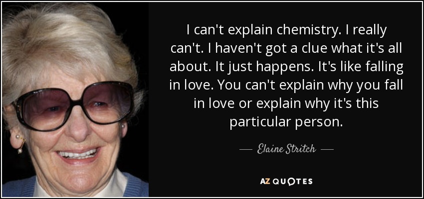I can't explain chemistry. I really can't. I haven't got a clue what it's all about. It just happens. It's like falling in love. You can't explain why you fall in love or explain why it's this particular person. - Elaine Stritch