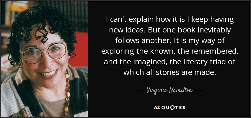 I can’t explain how it is I keep having new ideas. But one book inevitably follows another. It is my way of exploring the known, the remembered, and the imagined, the literary triad of which all stories are made. - Virginia Hamilton