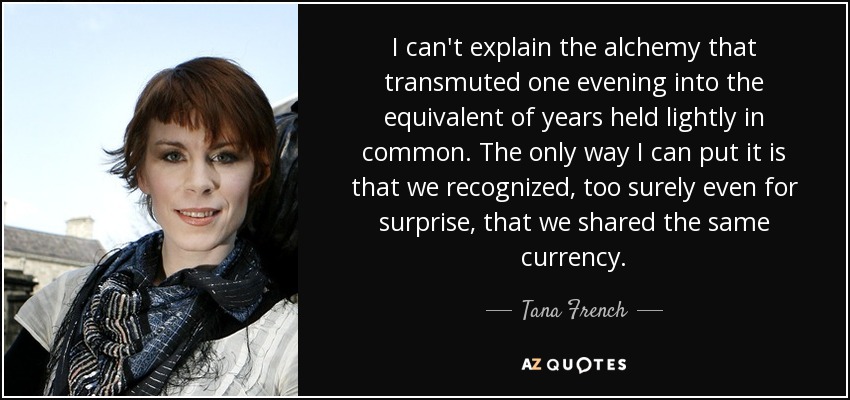 I can't explain the alchemy that transmuted one evening into the equivalent of years held lightly in common. The only way I can put it is that we recognized, too surely even for surprise, that we shared the same currency. - Tana French