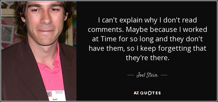 I can't explain why I don't read comments. Maybe because I worked at Time for so long and they don't have them, so I keep forgetting that they're there. - Joel Stein