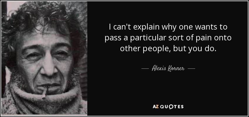 I can't explain why one wants to pass a particular sort of pain onto other people, but you do. - Alexis Korner