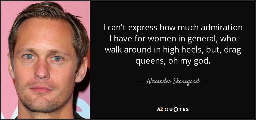 I can't express how much admiration I have for women in general, who walk around in high heels, but, drag queens, oh my god. - Alexander Skarsgard