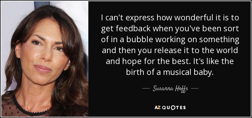 I can't express how wonderful it is to get feedback when you've been sort of in a bubble working on something and then you release it to the world and hope for the best. It's like the birth of a musical baby. - Susanna Hoffs