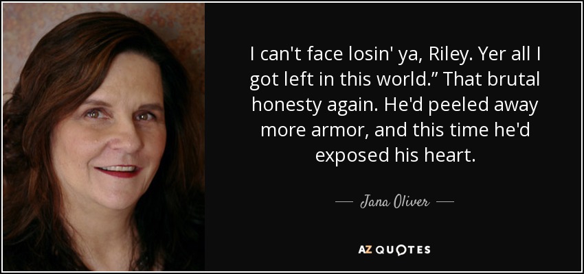 I can't face losin' ya, Riley. Yer all I got left in this world.” That brutal honesty again. He'd peeled away more armor, and this time he'd exposed his heart. - Jana Oliver