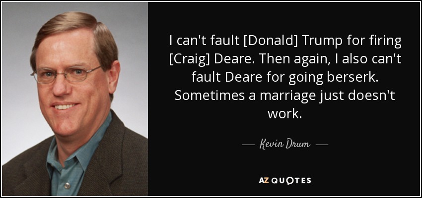 I can't fault [Donald] Trump for firing [Craig] Deare. Then again, I also can't fault Deare for going berserk. Sometimes a marriage just doesn't work. - Kevin Drum