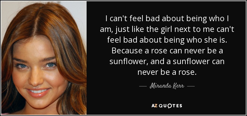 I can't feel bad about being who I am, just like the girl next to me can't feel bad about being who she is. Because a rose can never be a sunflower, and a sunflower can never be a rose. - Miranda Kerr